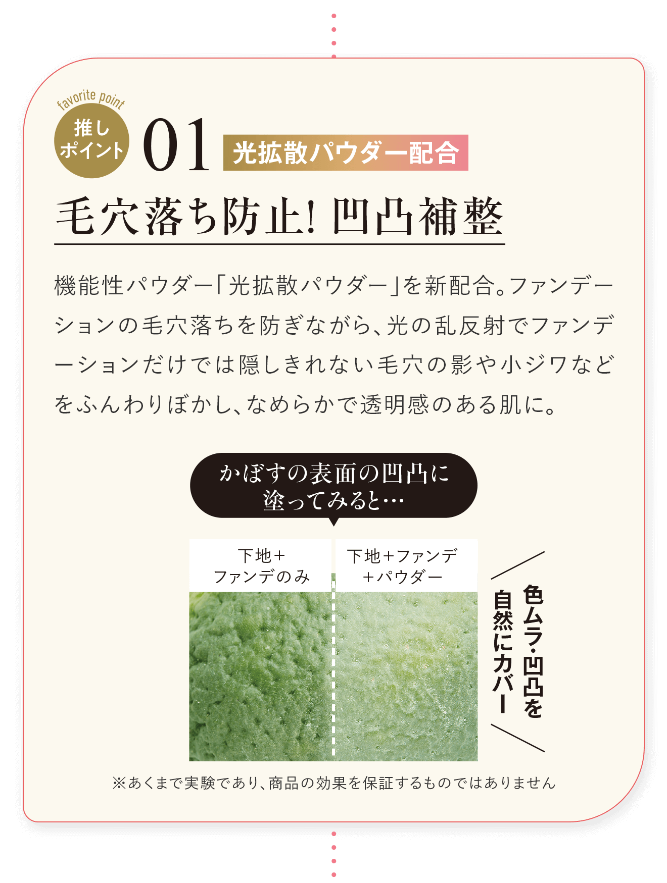 推しポイント01 光拡散パウダー配合 毛穴落ち防止！凹凸補整