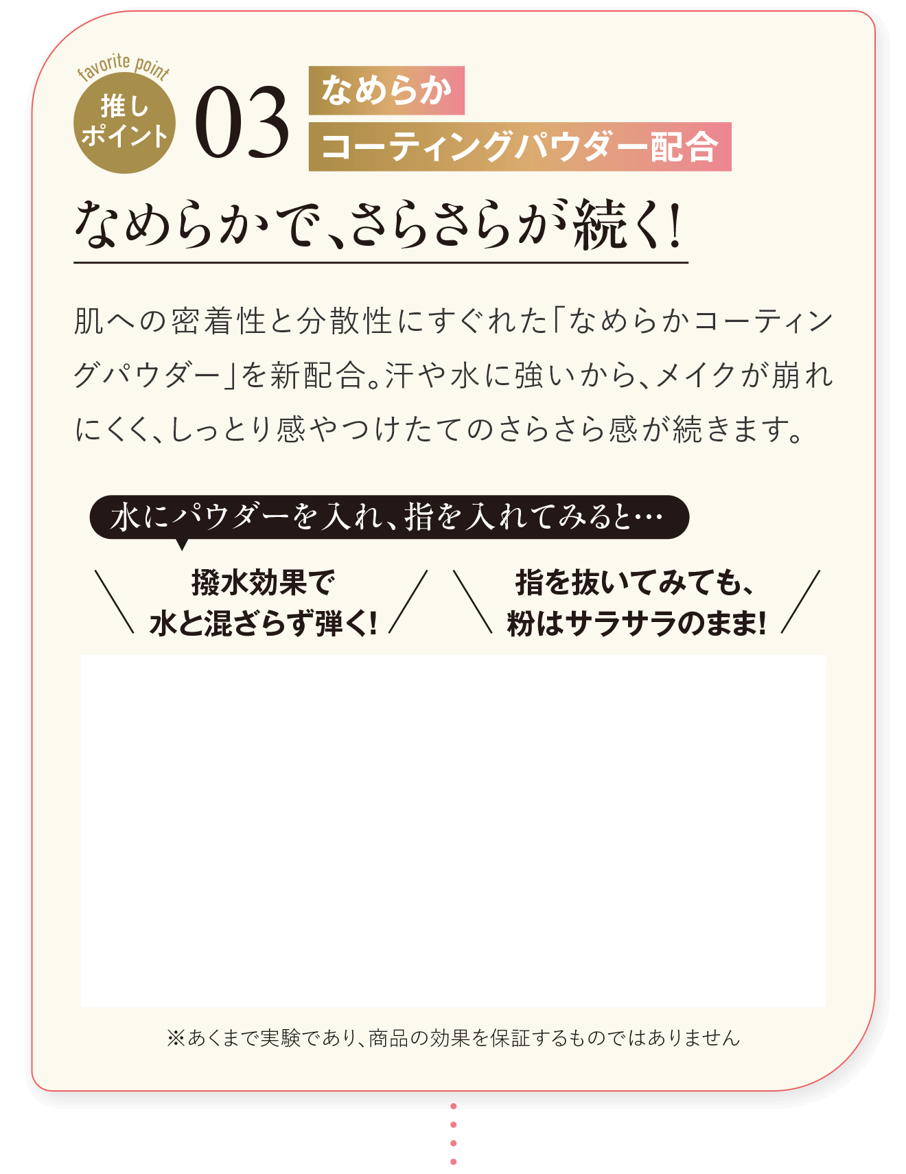 推しポイント03 なめらかコーティングパウダー配合 なめらかで、さらさらが続く！