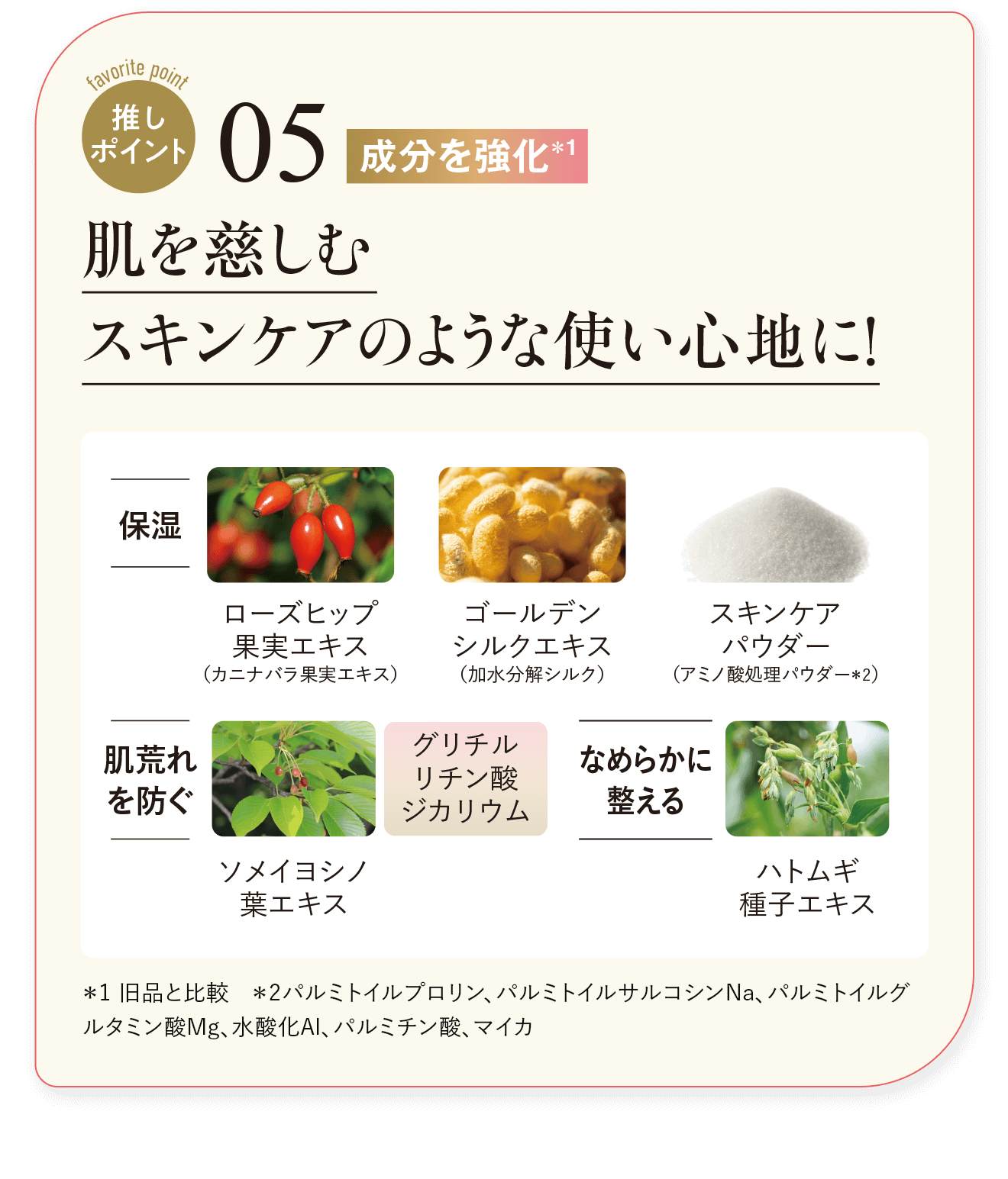 推しポイント05 成分を強化＊1 肌を慈しむ スキンケアのような使い心地に！