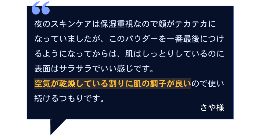 夜のスキンケアは保湿重視なので顔がテカテカになっていましたが、このパウダーを一番最後につけるようになってからは、肌はしっとりしているのに表面はサラサラでいい感じです。空気が乾燥している割りに肌の調子が良いので使い続けるつもりです。