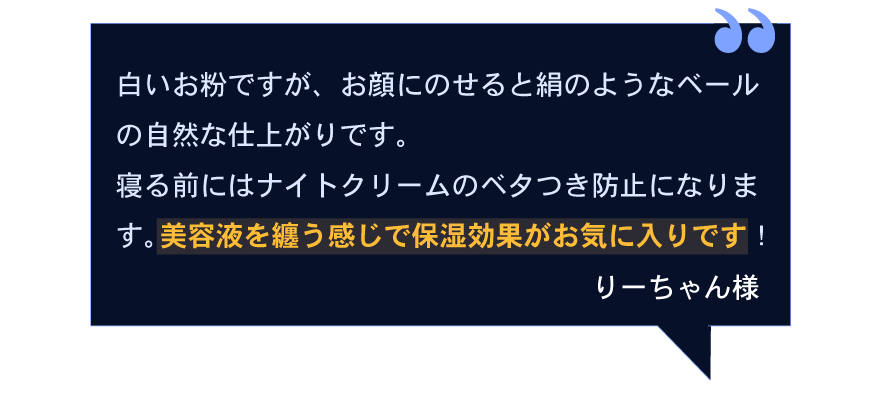 白いお粉ですが、お顔にのせると絹のようなベールの自然な仕上がりです。寝る前にはナイトクリームのベタつき防止になります。美容液を纏う感じで保湿効果がお気に入りです！