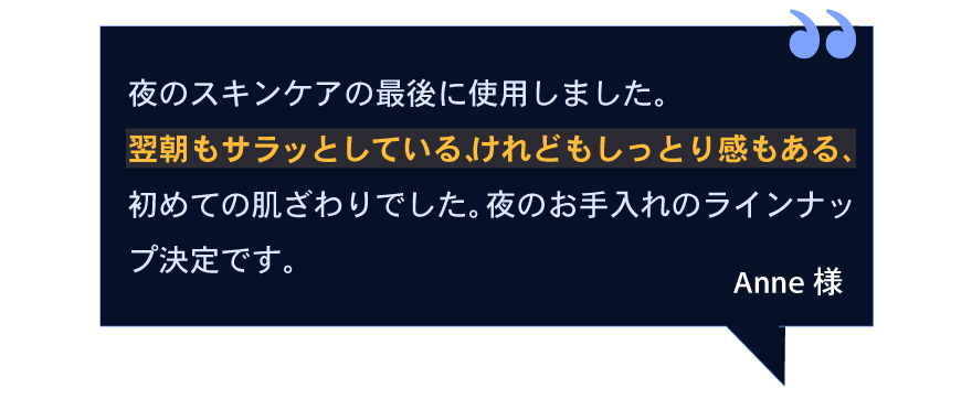夜のスキンケアの最後に使用しました。翌朝もサラッとしている、けれどもしっとり感もある、初めての肌ざわりでした。夜のお手入れのラインナップ決定です。