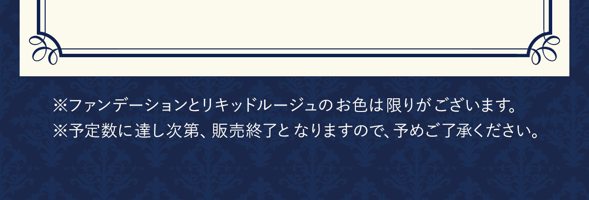 ※ファンデーションとリキッドルージュの​お色は​限りが​ございます。​※予定数に​達し次第、販売終了と​なりますので、予めご了承ください。