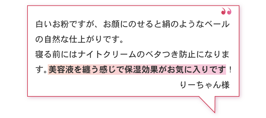 白いお粉ですが、お顔にのせると絹のようなベールの自然な仕上がりです。寝る前にはナイトクリームのベタつき防止になります。美容液を纏う感じで保湿効果がお気に入りです！