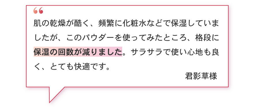 肌の乾燥が酷く、頻繁に化粧水などで保湿していましたが、このパウダーを使ってみたところ、格段に保湿の回数が減りました。サラサラで使い心地も良く、とても快適です。