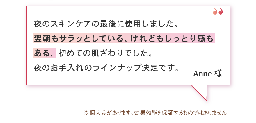 夜のスキンケアの最後に使用しました。翌朝もサラッとしている、けれどもしっとり感もある、初めての肌ざわりでした。夜のお手入れのラインナップ決定です。
