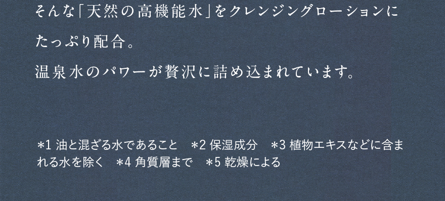 そんな「天然の高機能水」をクレンジングローションにたっぷり配合。温泉水のパワーが贅沢に詰め込まれています。 *1油と混ざる水であること *2保湿成分 *3植物エキスなどに含まれる水を除く *4角質層まで *5乾燥による