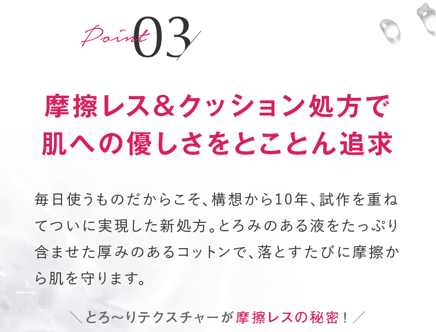 Point 03 摩擦レス＆クッション処方で肌への優しさをとことん追求 毎日使うものだからこそ、構想から10年、試作を重ねてついに実現した新処方。とろみのある液をたっぷり含ませた厚みのあるコットンで、落とすたびに摩擦から肌を守ります。 摩擦レス！ とろみのある液がコットンと肌の間でクッションに！ ※イメージ お肌への使用感イメージ 肌