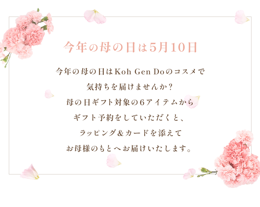 今年の母の日は5月10日今年の母の日はKoh Gen Doのコスメで気持ちを届けませんか？母の日ギフト対象の6アイテムからギフト予約をしていただくと、ラッピング＆カードを添えてお母様のもとへお届けいたします。