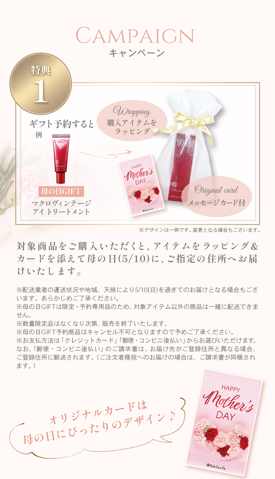 キャンペーン特典１対象商品をご購入いただくと、アイテムをラッピング＆カードを添えて母の日(5/10)に、ご指定の住所へお届けいたします。※配送業者の運送状況や地域、天候により5/10(日)を過ぎてのお届けとなる場合もございます。あらかじめご了承ください。※母の日GIFTは限定・予約専用品のため、対象アイテム以外の商品は一緒に配送できません。※数量限定品はなくなり次第、販売を終了いたします。※母の日GIFT予約商品はキャンセル不可となりますので予めご了承ください。※お支払方法は「クレジットカード」「郵便・コンビニ後払い」からお選びいただけます。なお、「郵便・コンビニ後払い」のご請求書は、お届け先がご登録住所と異なる場合、ご登録住所に郵送されます。（ご注文者様宛へのお届けの場合は、ご請求書が同梱されます。）