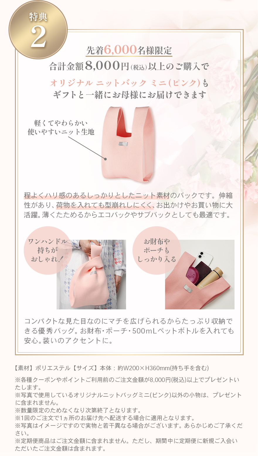 キャンペーン特典2　先着6,000名様限定合計金額8,000円（税込）以上のご購入でオリジナル ニットバック ミニ(ピンク)もギフトと一緒にお母様にお届けできます程よくハリ感のあるしっかりとしたニット素材のバックです。伸縮性があり、荷物を入れても型崩れしにくく、お出かけやお買い物に大活躍。薄くたためるからエコバックやサブバックとしても最適です。コンパクトな見た目なのにマチを広げられるからたっぷり収納できる優秀バッグ。お財布・ポーチ・500ｍLペットボトルを入れても安心。装いのアクセントに。【素材】ポリエステル【サイズ】本体：約W200×H360mm(持ち手を含む)※各種クーポンやポイントご利用前のご注文金額が8,000円(税込)以上でプレゼントいたします。※写真で使用しているオリジナルニットバッグミニ(ピンク)以外の小物は、プレゼントに含まれません。※数量限定のためなくなり次第終了となります。※1回のご注文で1ヵ所のお届け先へ配送する場合に適用となります。※写真はイメージですので実物と若干異なる場合がございます。あらかじめご了承ください。※定期便商品はご注文金額に含まれません。ただし、期間中に定期便に新規ご入会いただいたご注文金額は含まれます。