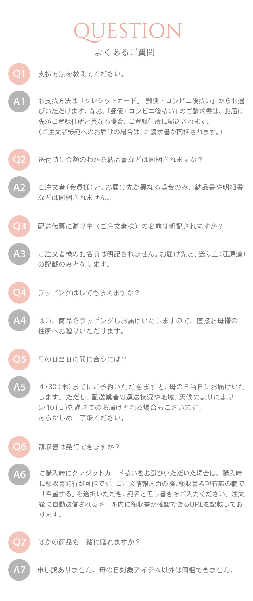 よくあるご質問1支払方法を教えてください。お支払方法は「クレジットカード」「郵便・コンビニ後払い」からお選びいただけます。なお、「郵便・コンビニ後払い」のご請求書は、お届け先がご登録住所と異なる場合、ご登録住所に郵送されます。（ご注文者様宛へのお届けの場合は、ご請求書が同梱されます。）2送付時に金額のわかる納品書などは同梱されますか？ご注文者（会員様）と、お届け先が異なる場合のみ、納品書や明細書などは同梱されません。3配送伝票に贈り主（ご注文者様）の名前は明記されますか？ご注文者様のお名前は明記されません。お届け先と、送り主（江原道）の記載のみとなります。4ラッピングはしてもらえますか？はい、商品をラッピングしお届けいたしますので、直接お母様の住所へお贈りいただけます。5母の日当日に間に合うには？４/30（木）までにご予約いただきますと、母の日当日にお届けいたします。ただし、配送業者の運送状況や地域、天候によりにより5/10(日)を過ぎてのお届けとなる場合もございます。あらかじめご了承ください。6領収書は発行できますか？ご購入時にクレジットカード払いをお選びいただいた場合は、購入時に領収書発行が可能です。 ご注文情報入力の際、領収書希望有無の欄で「希望する」を選択いただき、宛名と但し書きをご入力ください。 注文後に自動送信されるメール内に領収書が確認できるURLを記載しております。7ほかの商品も一緒に贈れますか？申し訳ありません。母の日対象アイテム以外は同梱できません。