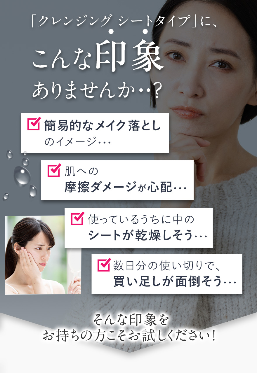 クレンジング シートタイプに、こんな印象ありませんか？簡易的なメイク落としのイメージ、肌への摩擦ダメージが心配、使っているうちに中のシートが乾燥しそう、数日分の使い切りで買い足しがめんどくさそう・・・そんな印象をお持ちの方こそお試しください！