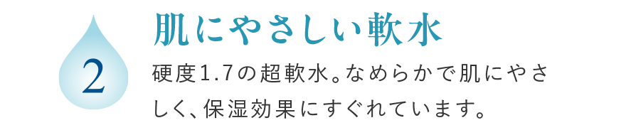 2 肌にやさしい軟水 硬度1.7の超軟水。なめらかで肌にやさしく、保湿効果にすぐれています。