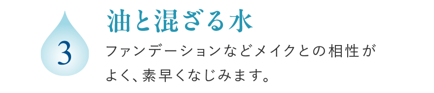 3 油と混ざる水 ファンデーションなどメイクとの相性がよく、素早くなじみます。