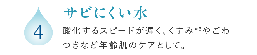 4 サビにくい水 酸化するスピードが遅く、くすみ*5やごわつきなど年齢肌のケアとして。