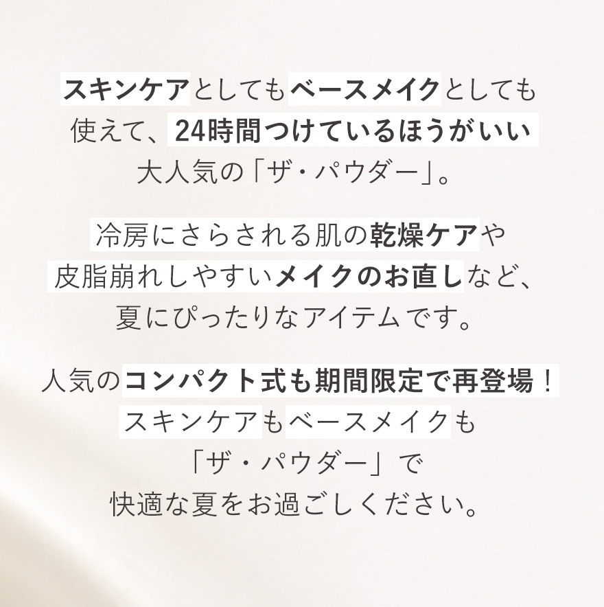 スキンケアとしてもベースメイクとしても使えて、24時間つけているほうがいい大人気の「ザ・パウダー」。冷房にさらされる肌の乾燥ケアや皮脂崩れしやすいメイクのお直しなど、夏にぴったりなアイテムです。人気のコンパクト式も期間限定で再登場！スキンケアもベースメイクも「ザ・パウダー」で快適な夏をお過ごしください。
