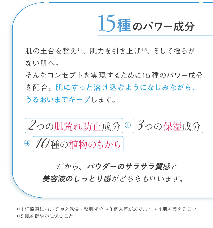 99%美容成分。ザ·パウダーは、アミノ酸系パウダーをメインに99%が厳選された美容成分＊2。植物エキスやオイルなどの保湿成分も配合し、どんなシーンでもうるおいを離しません。