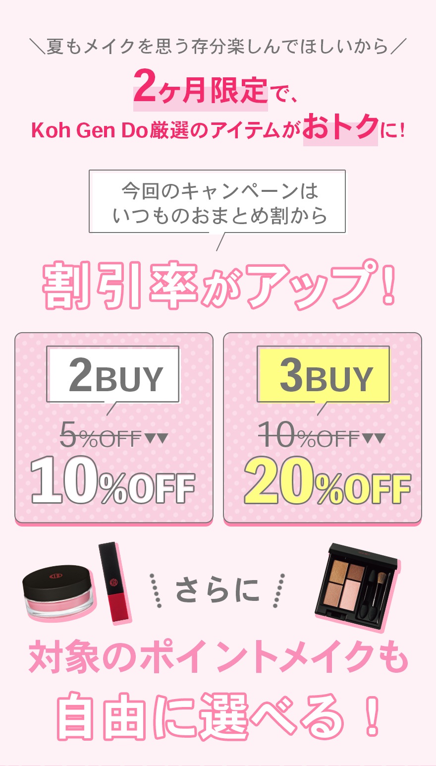 夏もメイクを思う存分楽しんでほしいから2ヶ月限定で、Koh Gen Do厳選のアイテムがおトクに！今回のキャンペーンはいつものおまとめ割から割引率がアップ！2BUY5%OFFが10%OFF3BUY10%OFFが20%OFFさらに対象のポイントメイクも自由に選べる！
