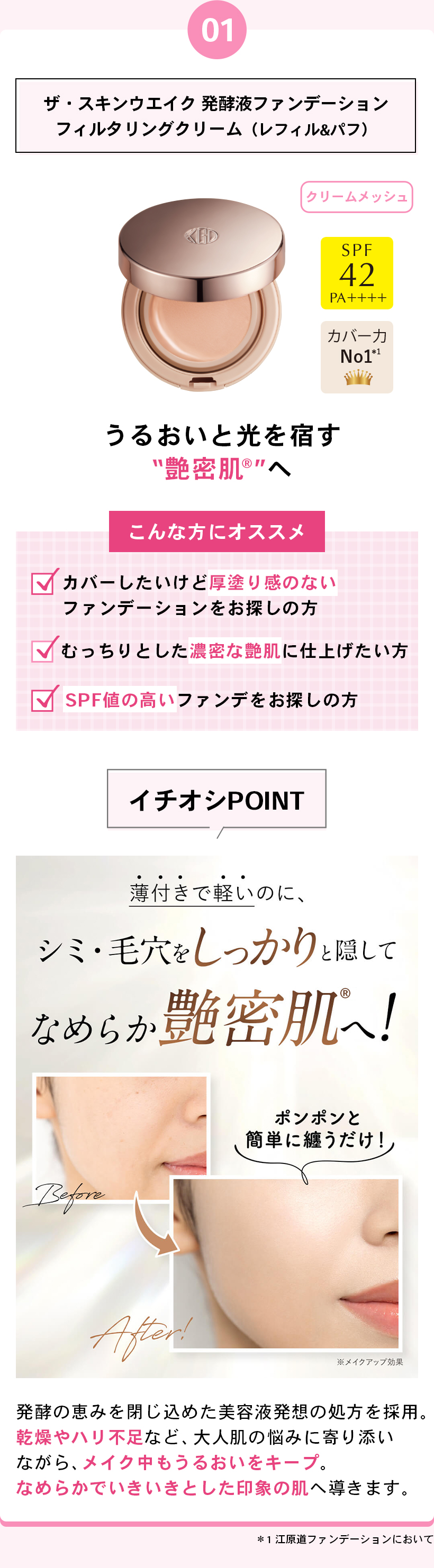 01ザ・スキンウエイク 発酵液ファンデーションフィルタリングクリーム（レフィル＆パフ）クリームメッシュSPF42PA++++カバー力 No.1*1うるおいと光を宿す“艶密肌®”へこんな方にオススメカバーしたいけど厚塗り感のないファンデーションをお探しの方むっちりとした濃密な艶肌に仕上げたい方SPF値の高いファンデをお探しの方イチオシPOINT薄付きで軽いのに、シミ・毛穴をしっかりと隠してなめらか艶密肌®へ！ポンポンと簡単に纏うだけ！BeforeAfter※メイクアップ効果発酵の恵みを閉じ込めた美容液発想の処方を採用。乾燥やハリ不足など、大人肌の悩みに寄り添いながら、メイク中もうるおいをキープ。なめらかでいきいきとした印象の肌へ導きます。*1 江原道ファンデーションにおいて