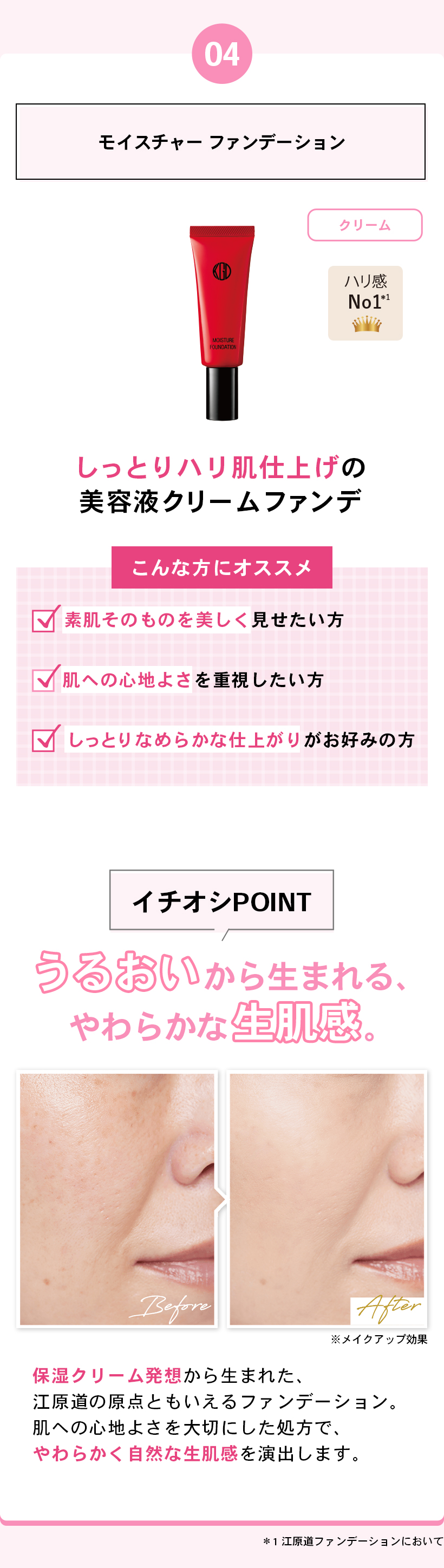 04モイスチャー ファンデーションクリームハリ感 No.1*1しっとりハリ肌仕上げの美容液クリームファンデこんな方にオススメ素肌そのものを美しく見せたい方肌への心地よさを重視したい方しっとりなめらかな仕上がりがお好みの方イチオシPOINTうるおいから生まれる、やわらかな生肌感。BeforeAfter※メイクアップ効果保湿クリーム発想から生まれた、江原道の原点ともいえるファンデーション。肌への心地よさを大切にした処方で、やわらかく自然な生肌感を演出します。*1 江原道ファンデーションにおいて
