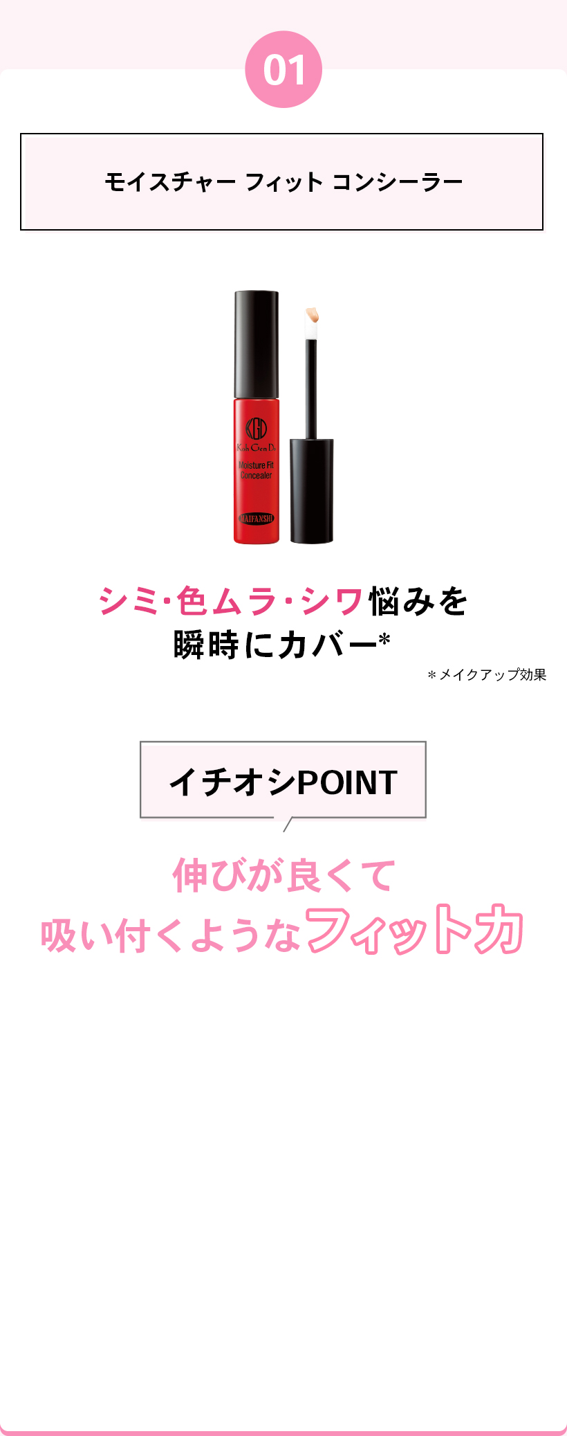 01モイスチャー フィット コンシーラーシミ・色ムラ・シワ悩みを瞬時にカバー*メイクアップ効果イチオシPOINT伸びが良くて吸い付くようなフィット力