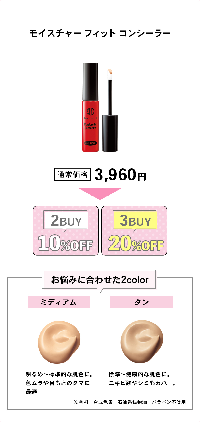 モイスチャー フィット コンシーラー通常価格 3,960円2BUY10%OFF3BUY20%OFFお悩みに合わせた2colorミディアム明るめ〜標準的な肌色に。色ムラや目もとのクマに最適。タン標準〜健康的な肌色に。ニキビ跡やシミもカバー。※香料・合成色素・石油系鉱物油・パラベン不使用