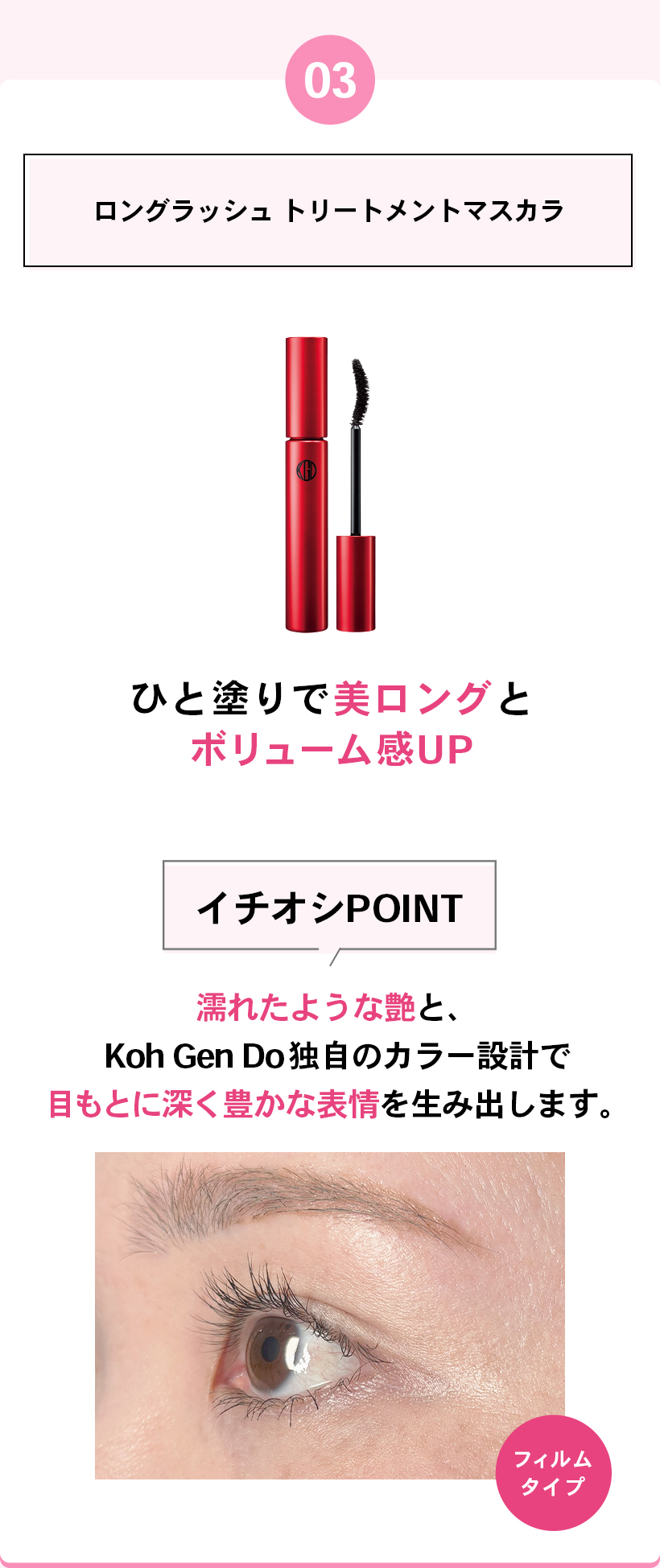 03ロングラッシュ トリートメントマスカラひと塗りで美ロングとボリューム感UPイチオシPOINT濡れたような艶と、Koh Gen Do独自のカラー設計で目もとに深く豊かな表情を生み出します。フィルムタイプ
