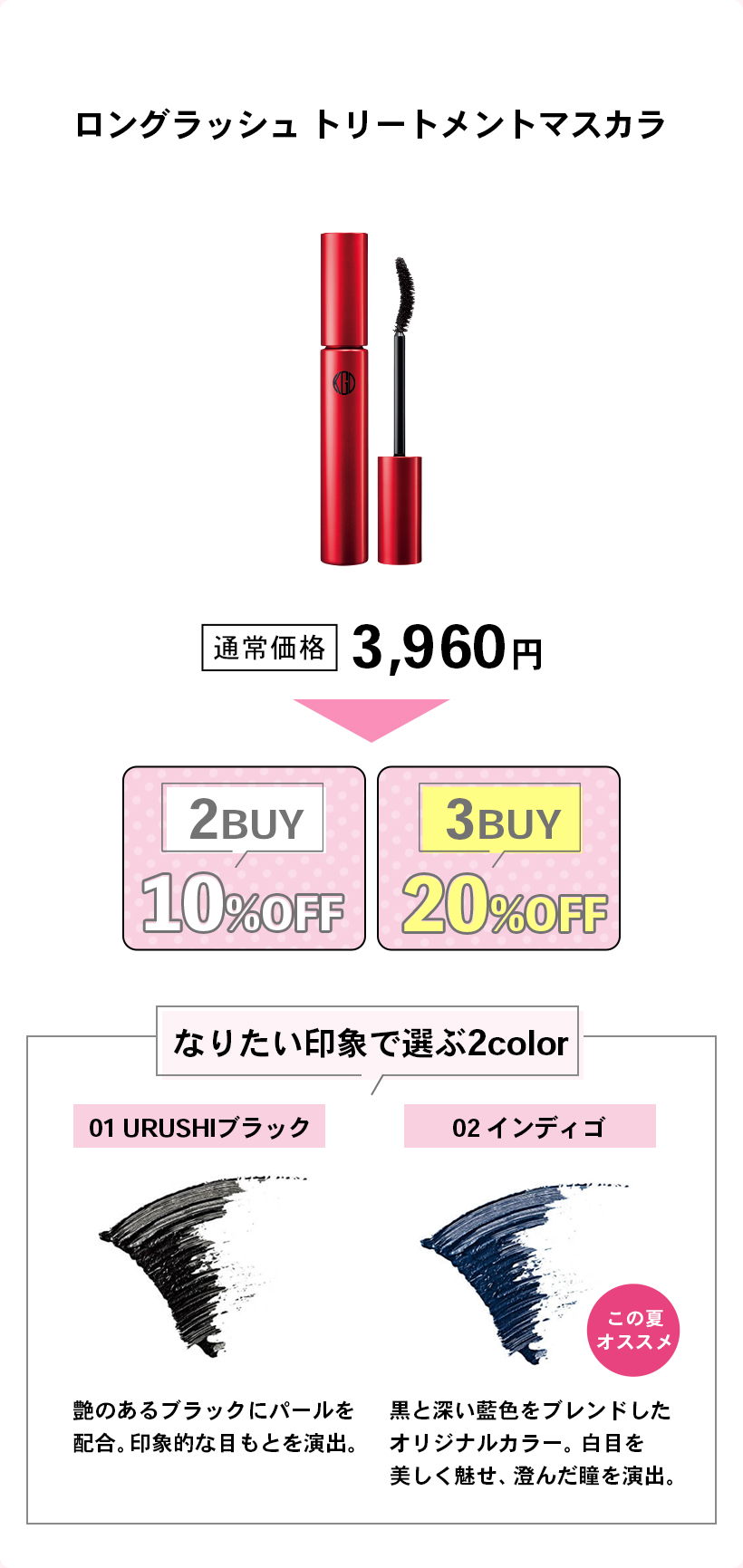 ロングラッシュ トリートメントマスカラ通常価格 3,960円2BUY10%OFF3BUY20%OFFなりたい印象で選ぶ2color01 URUSHIブラック艶のあるブラックにパールを配合。印象的な目もとを演出。02 インディゴ黒と深い藍色をブレンドしたオリジナルカラー。白目を美しく魅せ、澄んだ瞳を演出。この夏オススメ