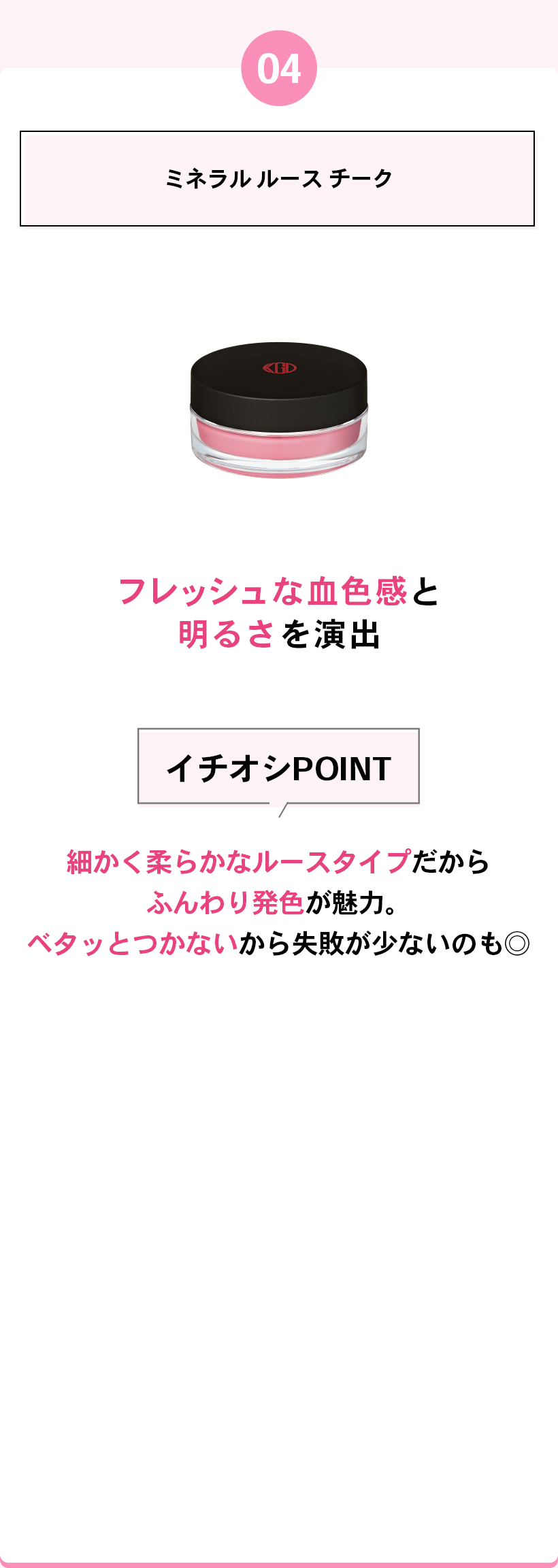 04ミネラル ルース チークフレッシュな血色感と明るさを演出イチオシPOINT細かく柔らかなルースタイプだからふんわり発色が魅力。ベタッとつかないから失敗が少ないのも◎
