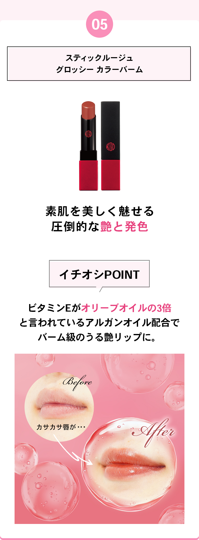 05スティックルージュグロッシー カラーバーム素肌を美しく魅せる圧倒的な艶と発色イチオシPOINTビタミンEがオリーブオイルの3倍と言われているアルガンオイル配合でバーム級のうる艶リップに。