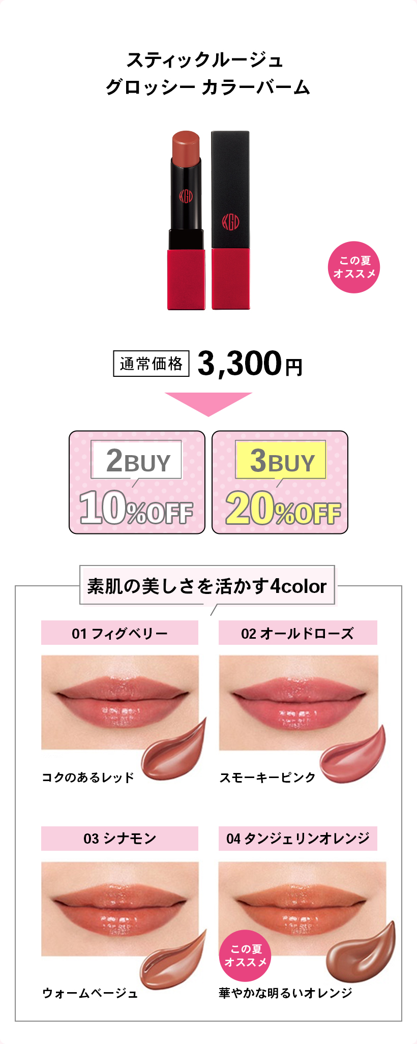スティックルージュグロッシー カラーバームこの夏オススメ通常価格 3,300円2BUY: 10%OFF3BUY: 20%OFF素肌の美しさを活かす4color01 フィグベリーコクのあるレッド02 オールドローズスモーキーピンク03 シナモンウォームベージュ04 タンジェリンオレンジ（この夏オススメ）華やかな明るいオレンジ