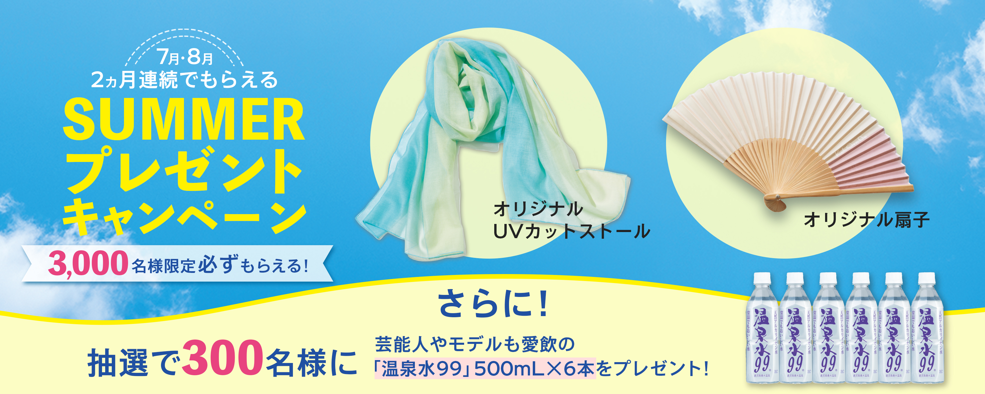 7月・8月2ヵ月連続でもらえるSUMMER プレゼント キャンペーン3,000名様限定必ずもらえる！オリジナル UVカットストールオリジナル 扇子さらに！抽選で300名様に芸能人やモデルも愛飲の「温泉水99」500mL×6本をプレゼント！