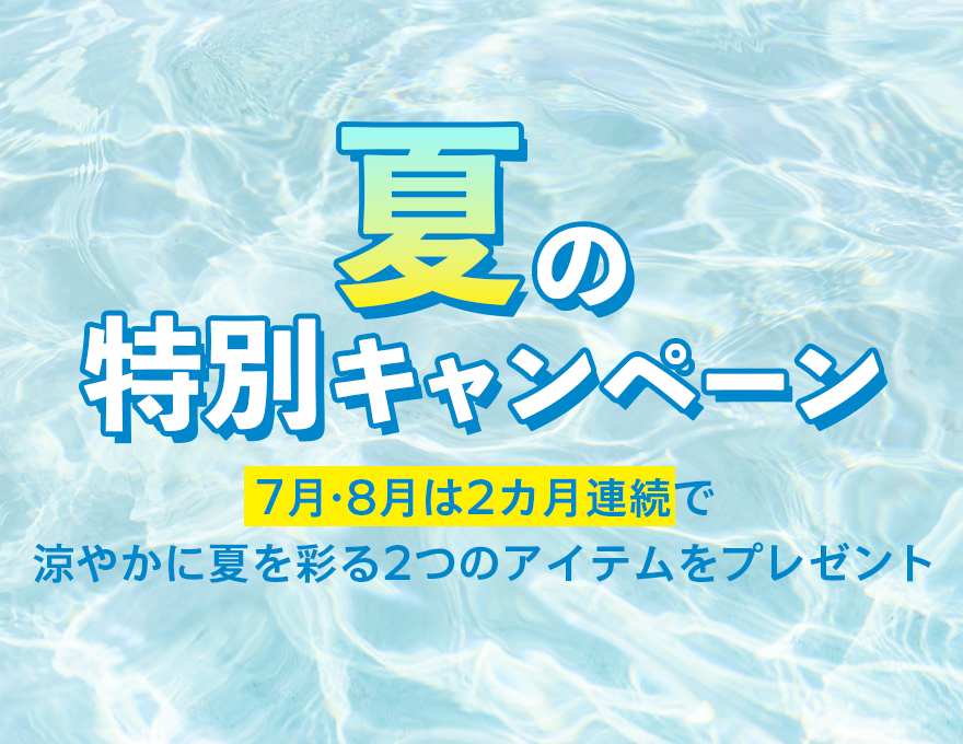 夏の特別キャンペーン7月・8月は2ヵ月連続で涼やかに夏を彩る2つのアイテムをプレゼント