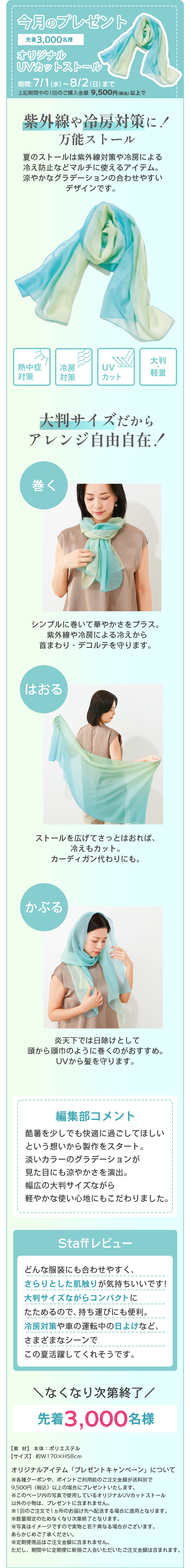 今月のプレゼント先着3,000名様オリジナル UVカットストール期間 7/1(水)～8/2(日)まで※期間内であっても、なくなり次第終了となります。1回のご注文の合計金額が税込 8,500円以上の方紫外線や冷房対策に！万能ストール夏のストールは紫外線や冷房による冷え防止などマルチに使えるアイテム。爽やかなグラデーションが合わせやすいデザインです。通気性抜群冷房対策UVカット大判軽量大判サイズだからアレンジ自由自在！巻くシンプルに巻いて華やかさをプラス。紫外線や冷房による冷えから首まわり・デコルテを守ります。はおるストールを広げてさっと羽織れば、薄手のカットソー、カーディガン代わりに。かぶる炎天下では日除けとして頭から頭まわりを覆うのがおすすめ。気になる髪まで守ります。編集部コメント夏を少しでも快適に過ごしてほしいという思いから制作をスタート。涼しいカラーグラデーションで見た目にも爽やかさを演出、贅沢の大判サイズながら軽やかな使い心地にもこだわりました。Staffレビューどんな服装にも合わせやすくて、さらりとした肌触りが気持ちいいです！大判サイズながらコンパクトにたためるので、持ち運びにも便利。冷房対策や夏の移動中日よけなど、さまざまなシーンでこの夏活躍してくれそうです。なくなり次第終了先着3,000名様【素材】ポリエステル【サイズ】約 45×150 cmオリジナルアイテム プレゼントキャンペーンについてキャンペーン期間中、1回のご注文の合計金額が税込 8,500円以上のご注文が対象となります。お一人様何回でもご利用いただけます。1回のご注文で合計金額を満たしている方に、UVカットストール（お一人様1点）をプレゼントに同梱します。1回のご注文で合計金額に満たない場合は、対象外となります。事前に予告なく終了、変更となる場合がございます。各種キャンペーンのご案内との併用はできません。あらかじめご了承ください。期間限定価格、定期コースの商品、その他割引が適用されたご注文も対象となります。