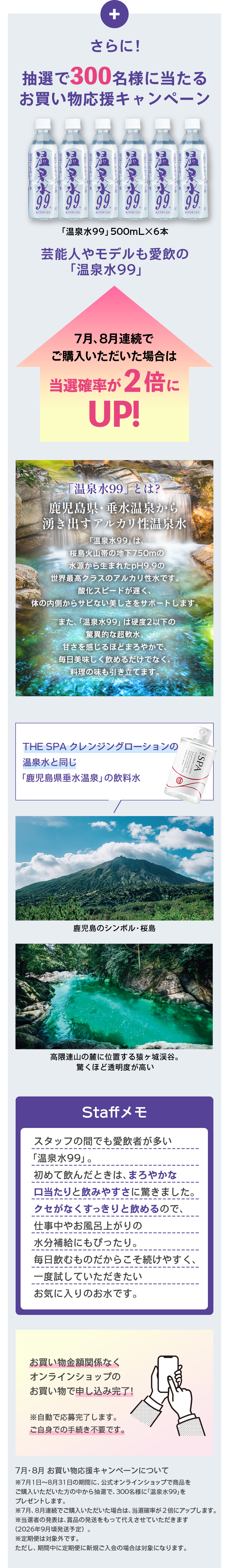 さらに！抽選で300名様に当たるお買い物応援キャンペーン「温泉水99」500mL×6本芸能人やモデルも愛飲の「温泉水99」7月、8月連続でご購入いただいた場合は当選確率が2倍にUP！温泉水99とは？鹿児島県・垂水温泉から湧き出るアルカリ性温泉水お肌にうれしい、桜島の火山岩地下750mの地層から生まれた、pH 9.9の世界最高クラスのアルカリ性水です。浸透スピードが速く、体の中からあなたの美しさをサポートします。また、「温泉水99」は硬度2以下の驚異的な超軟水。口を含めるほどまろやかで、お茶を美味しく読めるだけでなく、毎日飲むのにも適してます。THE SPA クレンジングローションの温泉水と同じ「鹿児島県垂水温泉」の飲料水鹿児島のシンボル・桜島垂水市山の麓に位置する静かな自然。驚くほど透明度が高い。Staffメモスタッフの間でも愛飲者が多い「温泉水99」。初めて飲んだときは、まろやかな口当たりと飲みやすさに驚きました。クセがなくすっきりと読めるので、仕事中やお風呂上がりの水分補給にもぴったり。毎日飲むものだからこそ続けやすく、一度試していただきたいお気に入りのお水です。お買い物金額ではなくオンラインショップのお買い物で申し込み完了！※自動で応募完了します。ご自身でのお手続きは不要です。7月・8月 お買い物応援キャンペーンについて7月・8月の2ヶ月間、公式オンラインショップで商品をご購入いただいた方の中から抽選で300名様に「温泉水99」をプレゼントします。7月・8月連続でご購入いただいた場合は、当選確率が2倍にアップします。期間内であっても、商品は変更、終了となる場合がございます（お手続きは不要です）。定期購入は対象外です。ただし、定期をご契約者で新規ご購入の方の場合は対象となります。