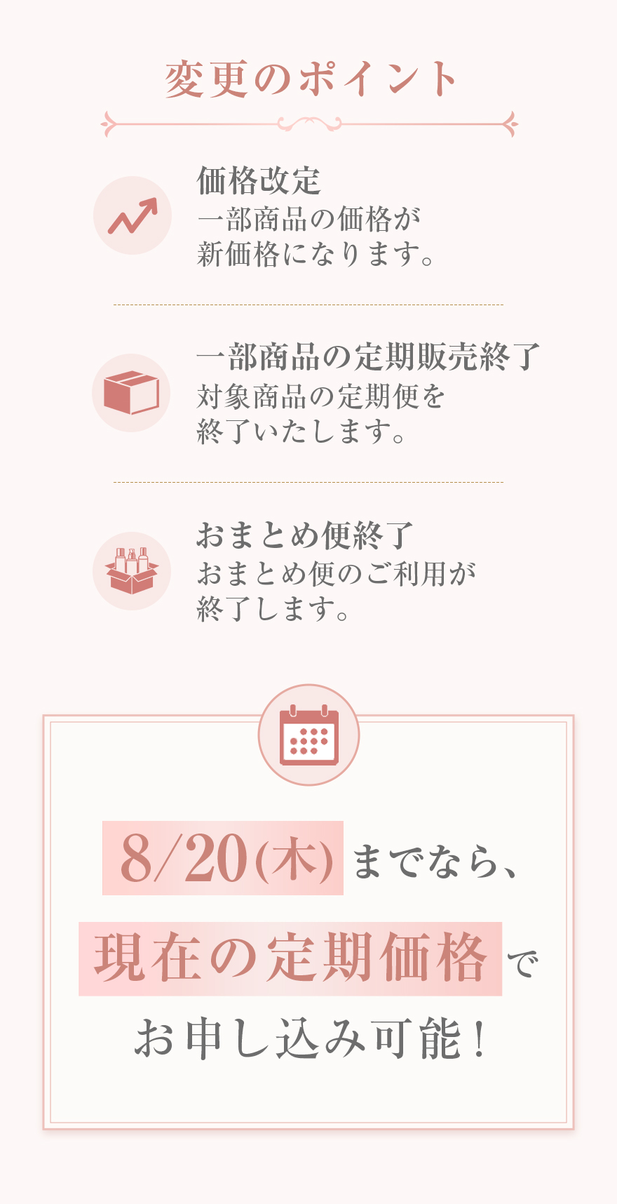 価格改定一部商品の価格が新価格になります。一部商品の定期販売終了対象商品の定期便を終了いたします。おまとめ便終了おまとめ便のご利用が終了します。8/20(木)までなら、現在の定期価格でお申し込み可能！