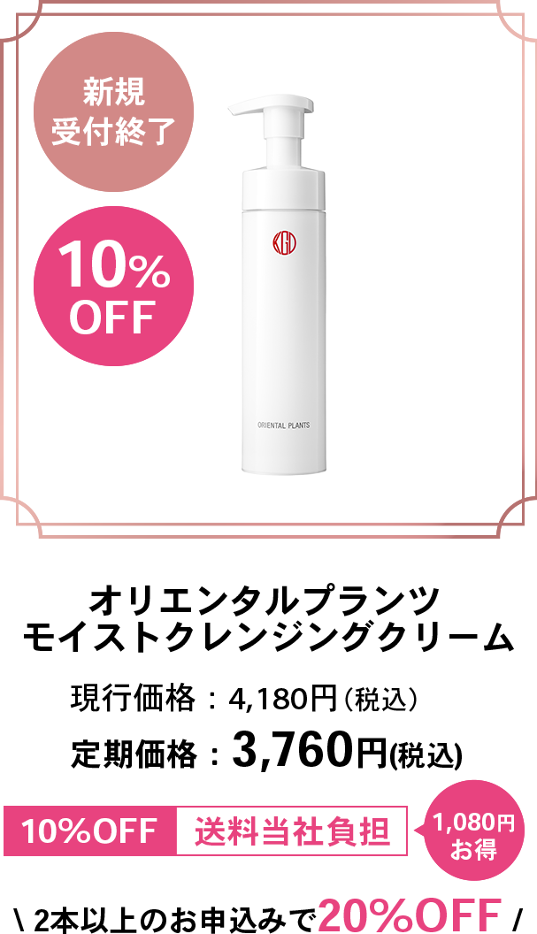 新規受付終了10%OFFオリエンタルプランツモイストクレンジングクリーム現行価格：4,180円（税込）定期価格：3,760円（税込）10%OFF送料当社負担1,080円お得2本以上のお申込みで20%OFF