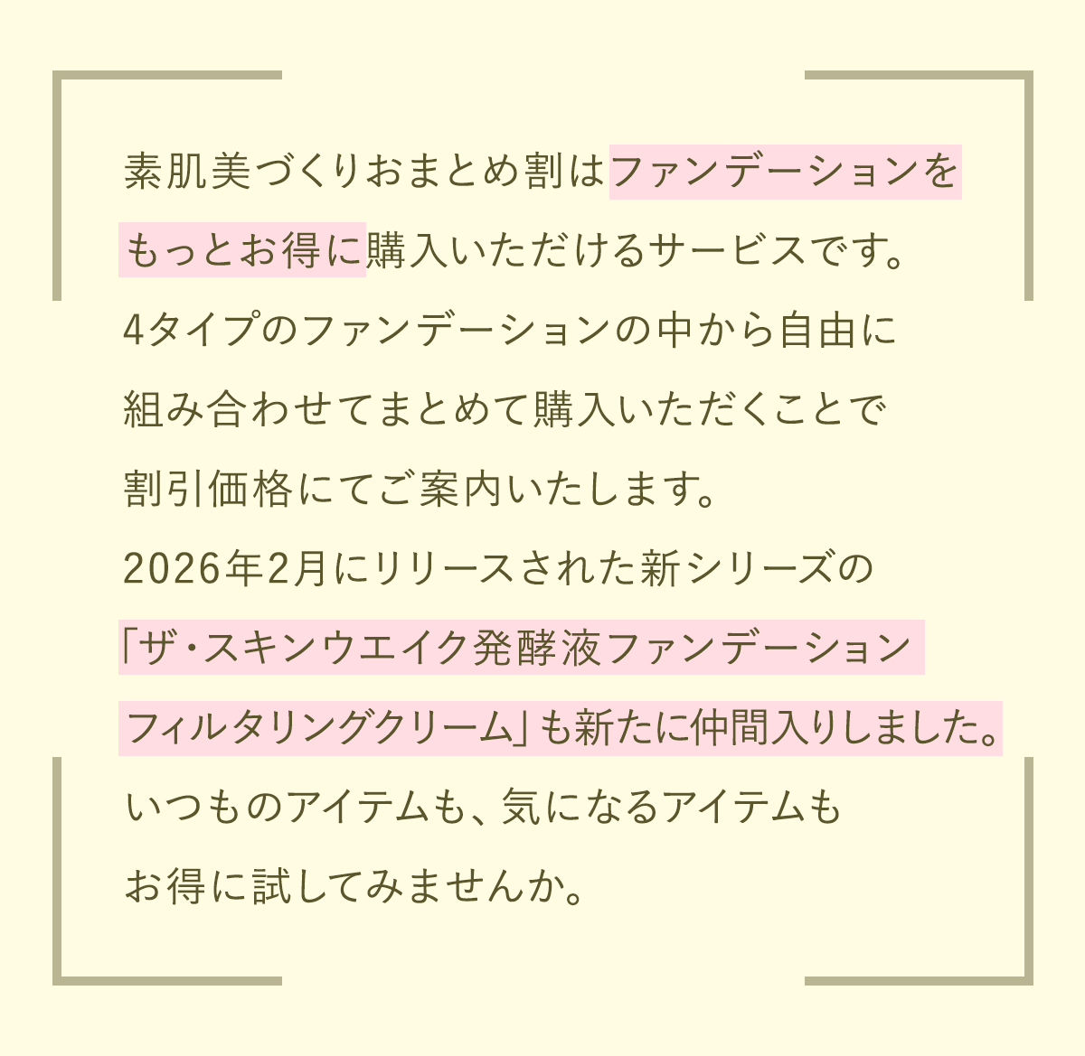 素肌美づくりおまとめ割はファンデーションをもっとお得に購入いただけるサービスです。4タイプのファンデーションの中から自由に組み合わせてまとめて購入いただくことで割引価格にてご案内いたします。2026年2月にリリースされた新シリーズの「スキンウエイク発酵液ファンデーション フィルタリングクリーム」も新たに仲間入りしました。いつものアイテムも、気になるアイテムもお得に試してみませんか。