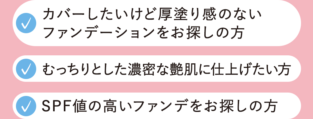 カバーしたいけど厚塗り感のない ファンデーションをお探しの方むっちりとした濃密な艶肌に仕上げたい方SPF値の高いファンデをお探しの方