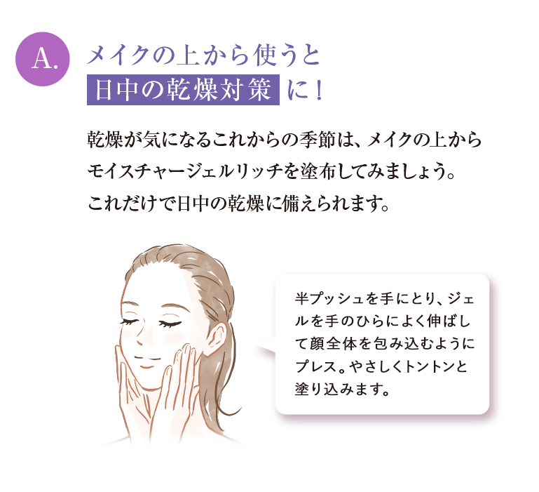 A.メイクの上から使うと日中の乾燥対策に乾燥が気になるこれからの季節は、メイクの上からモイスチャージェルリッチを塗布してみましょう。これだけで日中の乾燥に備えられます。
