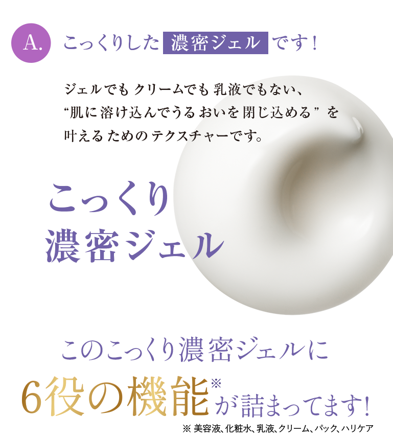 A.こっくりした 濃密ジェル です！ジェルでも クリームでも 乳液でもない、“肌に溶け込んでうるおいを閉じ込める” を叶えるためのテクスチャーです。こっくり濃密ジェルこのこっくり濃密ジェルに6役の機能が詰まってます！