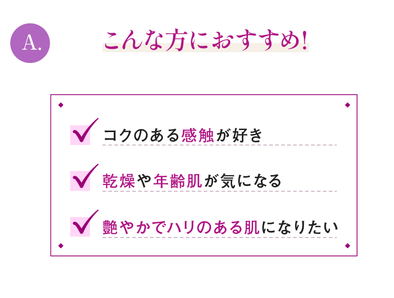 A.こんな方におすすめ！コクのある感触が好き乾燥や年齢肌が気になる艶やかでハリのある肌になりたい