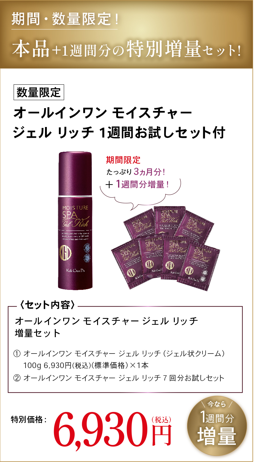 期間・数量限定！本品＋1週間分の特別増量セット！数量限定オールインワン モイスチャージェル リッチ 1週間お試しセット付期間限定たっぷり3ヵ月分！＋1週間分増量！〈セット内容〉オールインワン モイスチャー ジェル リッチ増量セット① オールインワン モイスチャー ジェル リッチ (ジェル状クリーム)100g 6,930円(税込)(標準価格)×1本② オールインワン モイスチャー ジェル リッチ 7回分お試しセット今なら 1週間分増量特別価格： 6,930円(税込)