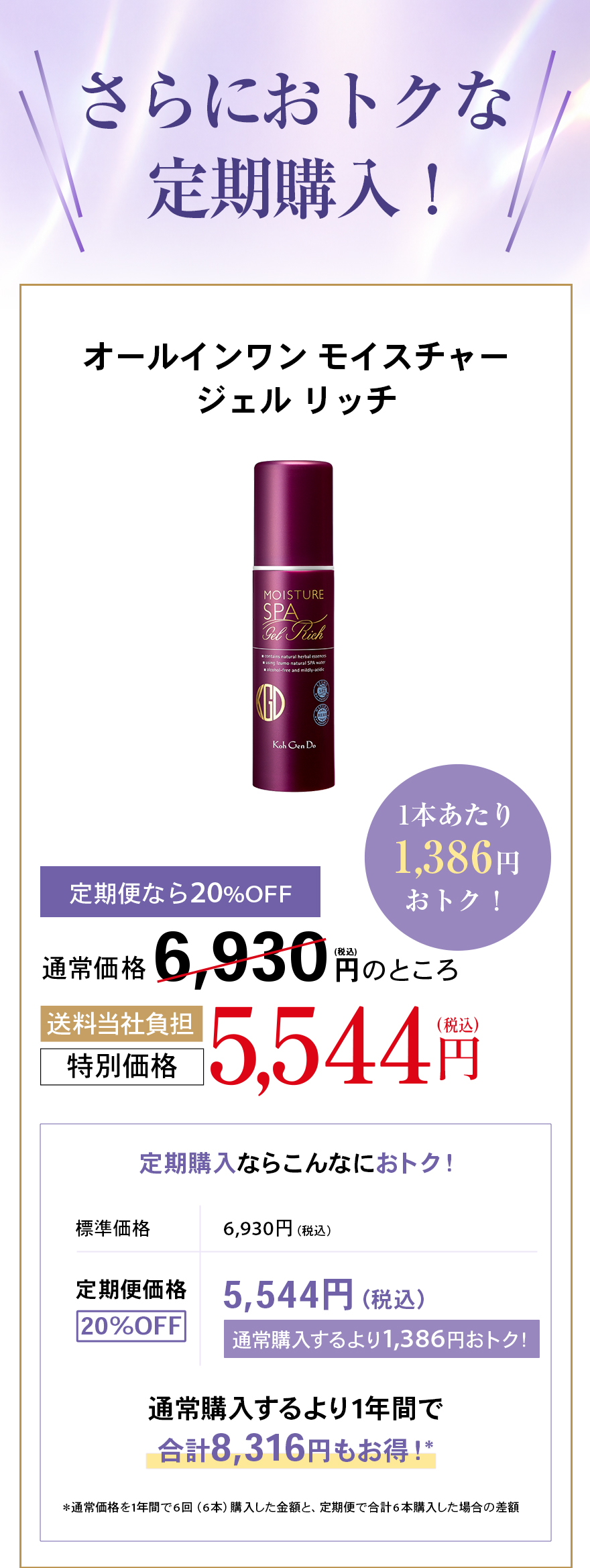 さらにおトクな定期購入！オールインワン モイスチャージェル リッチ1本あたり1,386円おトク！定期便なら20%OFF通常価格 6,930 円(税込)のところ送料当社負担特別価格 5,544 円(税込)定期購入ならこんなにおトク！標準価格	6,930円（税込）定期便価格20%OFF5,544円（税込）通常購入するより1,386円おトク！通常購入するより1年間で合計8,316円もお得！