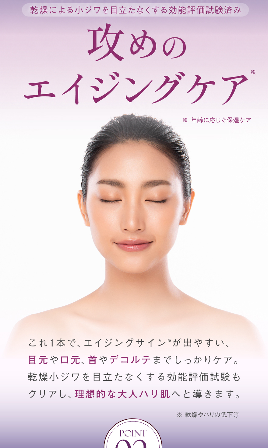 攻めのエイジングケアこれ1本で、エイジングサインが出やすい、目元や口元、首やデコルテまでしっかりケア。乾燥小ジワを目立たなくする効能評価試験もクリアし、理想的な大人ハリ肌へと導きます。