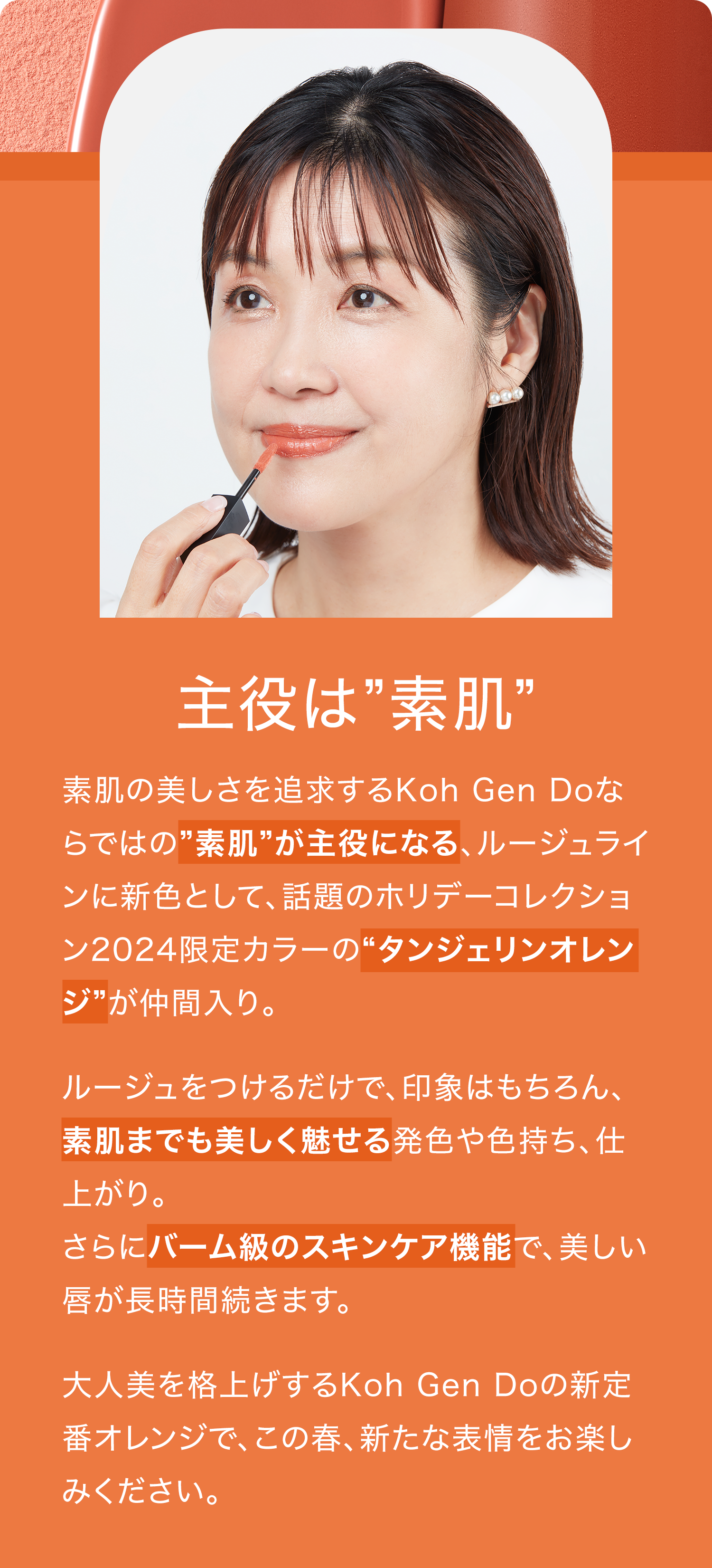 素肌の美しさを追求するKoh Gen Doならではの”素肌”が主役になる、ルージュラインに新色として、話題のホリデーコレクション2024限定カラーの“タンジェリンオレンジ”が仲間入り。ルージュをつけるだけで、印象はもちろん、素肌までも美しく魅せる発色や色持ち、仕上がり。さらにバーム級のスキンケア機能で、美しい唇が長時間続きます。大人美を格上げするKoh Gen Doの新定番オレンジで、この春、新たな表情をお楽しみください。