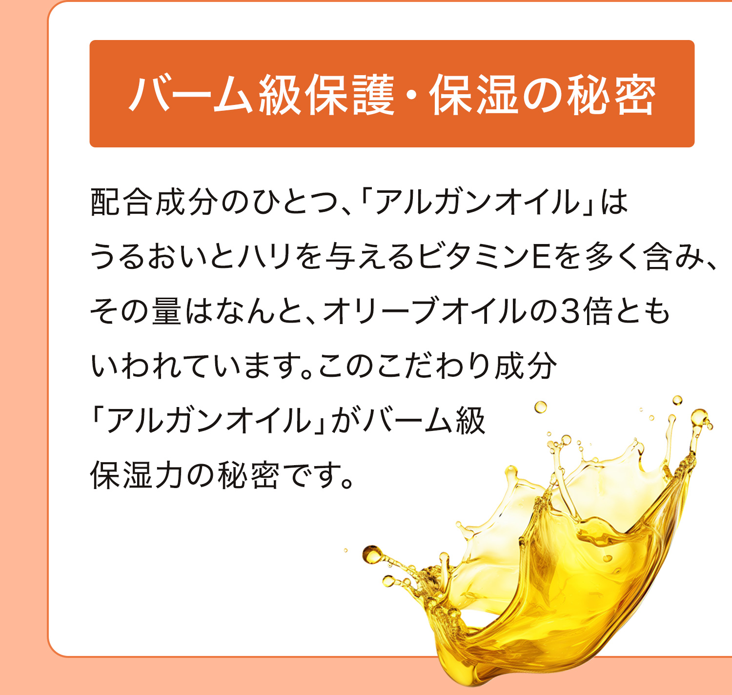 バーム級保護・保湿の秘密｜配合成分のひとつ、「アルガンオイル」はうるおいとハリを与えるビタミンEを多く含み、その量はなんと、オリーブオイルの3倍ともいわれています。このこだわり成分「アルガンオイル」がバーム級保湿力の秘密です。