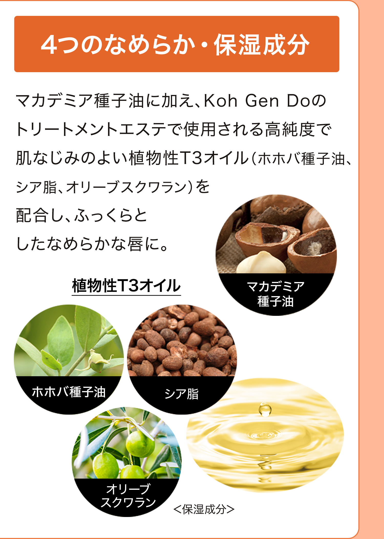 4つのなめらか・保湿成分｜マカデミア種子油に加え、Koh Gen Doのトリートメントエステで使用される高純度で肌なじみのよい植物性T3オイル（ホホバ種子油、シア脂、オリーブスクワラン）を配合し、ふっくらとしたなめらかな唇に。